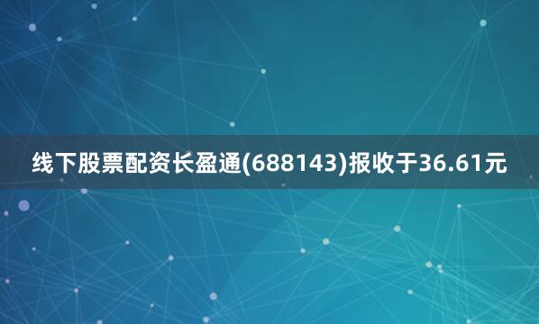 线下股票配资长盈通(688143)报收于36.61元