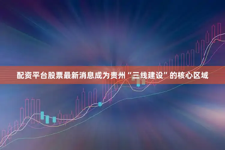 配资平台股票最新消息成为贵州“三线建设”的核心区域