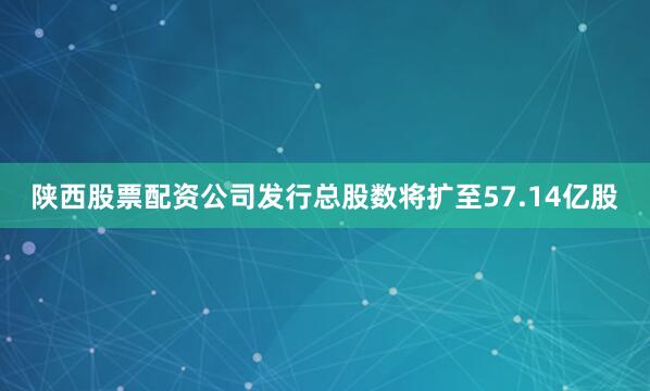 陕西股票配资公司发行总股数将扩至57.14亿股