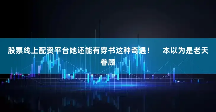 股票线上配资平台她还能有穿书这种奇遇！    本以为是老天眷顾