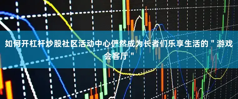 如何开杠杆炒股社区活动中心俨然成为长者们乐享生活的＂游戏会客厅＂