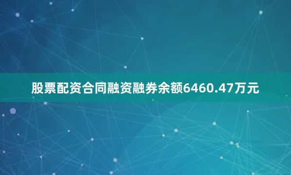 股票配资合同融资融券余额6460.47万元