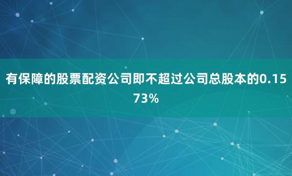 有保障的股票配资公司即不超过公司总股本的0.1573%