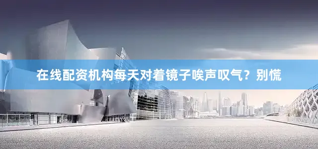 在线配资机构每天对着镜子唉声叹气？别慌