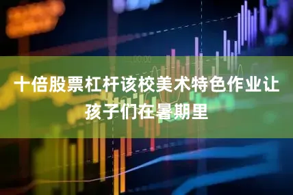 十倍股票杠杆该校美术特色作业让孩子们在暑期里