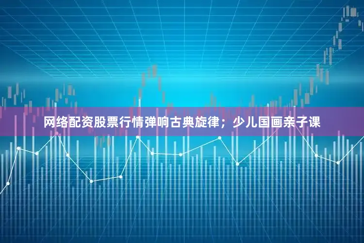 网络配资股票行情弹响古典旋律；少儿国画亲子课