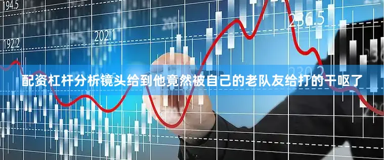 配资杠杆分析镜头给到他竟然被自己的老队友给打的干呕了