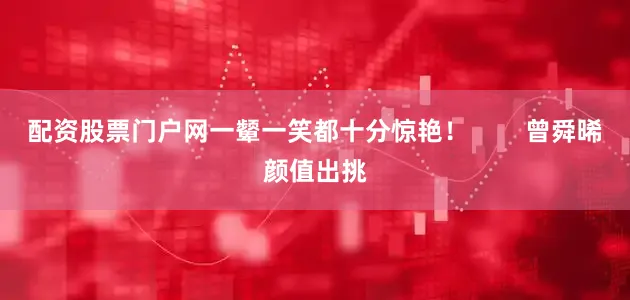 配资股票门户网一颦一笑都十分惊艳！        曾舜晞颜值出挑