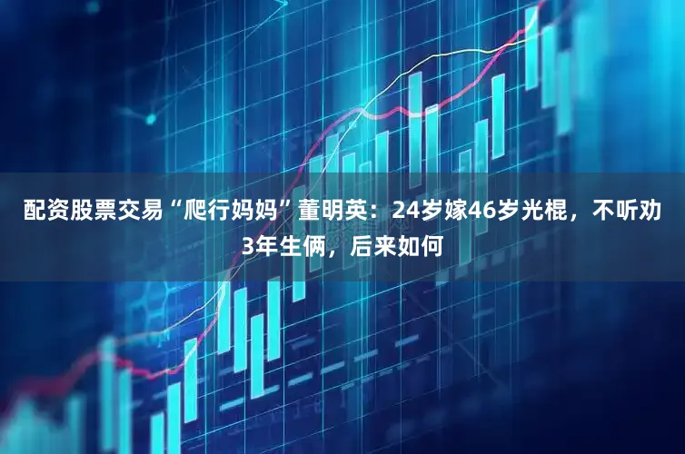 配资股票交易“爬行妈妈”董明英：24岁嫁46岁光棍，不听劝3年生俩，后来如何