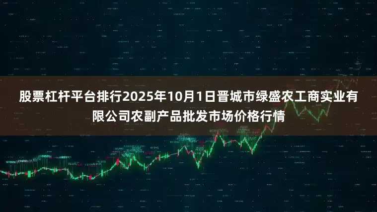 股票杠杆平台排行2025年10月1日晋城市绿盛农工商实业有限公司农副产品批发市场价格行情