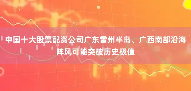 中国十大股票配资公司广东雷州半岛、广西南部沿海阵风可能突破历史极值