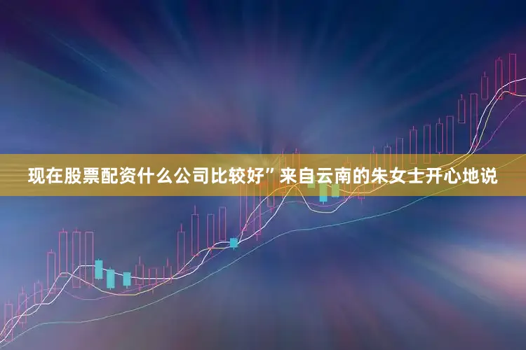 现在股票配资什么公司比较好”来自云南的朱女士开心地说