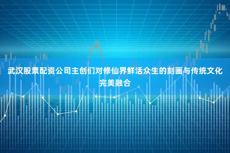 武汉股票配资公司主创们对修仙界鲜活众生的刻画与传统文化完美融合