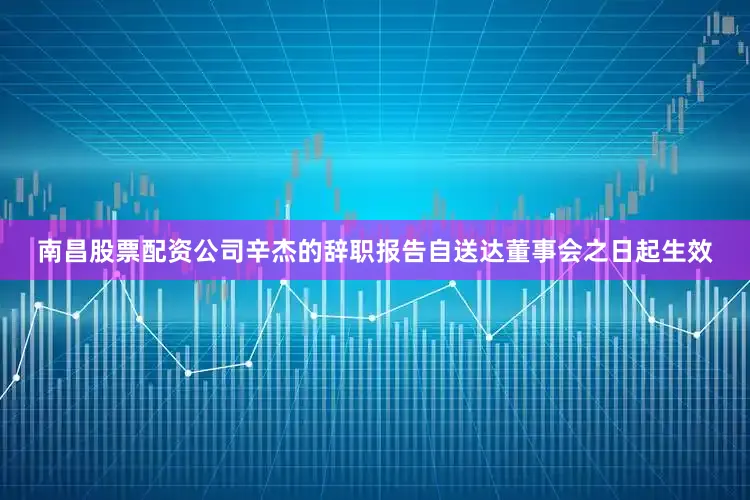 南昌股票配资公司辛杰的辞职报告自送达董事会之日起生效