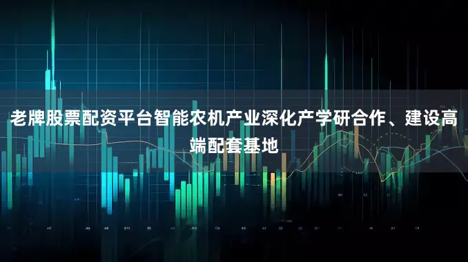 老牌股票配资平台智能农机产业深化产学研合作、建设高端配套基地